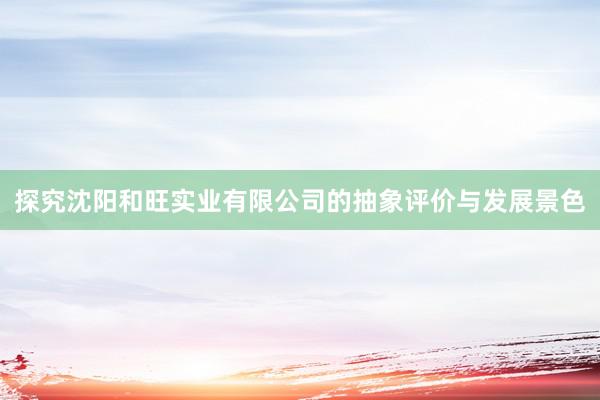探究沈阳和旺实业有限公司的抽象评价与发展景色